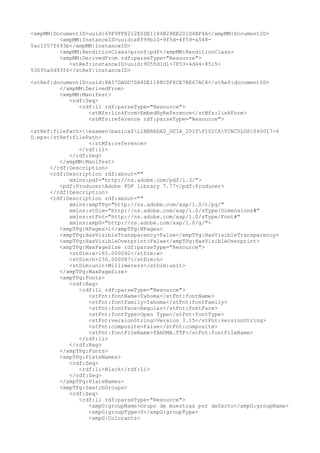<xmpMM:DocumentID>uuid:69F9FF8212E0DE1184B28EE201D4BF4A</xmpMM:DocumentID>
<xmpMM:InstanceID>uuid:e8f99b10-9f5d-4f59-a548-
5ac1057f693b</xmpMM:InstanceID>
<xmpMM:RenditionClass>proof:pdf</xmpMM:RenditionClass>
<xmpMM:DerivedFrom rdf:parseType="Resource">
<stRef:instanceID>uuid:9055d1d1-7853-4d44-8515-
53095a0d93f6</stRef:instanceID>
<stRef:documentID>uuid:8A57DADD70A4DE1188C0F8CE7BE67AC4</stRef:documentID>
</xmpMM:DerivedFrom>
<xmpMM:Manifest>
<rdf:Seq>
<rdf:li rdf:parseType="Resource">
<stMfs:linkForm>EmbedByReference</stMfs:linkForm>
<stMfs:reference rdf:parseType="Resource">
<stRef:filePath>examenbasica$LIBERADAS_GUIA_2010FISICAVINCULOS040017-6
D.eps</stRef:filePath>
</stMfs:reference>
</rdf:li>
</rdf:Seq>
</xmpMM:Manifest>
</rdf:Description>
<rdf:Description rdf:about=""
xmlns:pdf="http://ns.adobe.com/pdf/1.3/">
<pdf:Producer>Adobe PDF library 7.77</pdf:Producer>
</rdf:Description>
<rdf:Description rdf:about=""
xmlns:xmpTPg="http://ns.adobe.com/xap/1.0/t/pg/"
xmlns:stDim="http://ns.adobe.com/xap/1.0/sType/Dimensions#"
xmlns:stFnt="http://ns.adobe.com/xap/1.0/sType/Font#"
xmlns:xmpG="http://ns.adobe.com/xap/1.0/g/">
<xmpTPg:NPages>1</xmpTPg:NPages>
<xmpTPg:HasVisibleTransparency>False</xmpTPg:HasVisibleTransparency>
<xmpTPg:HasVisibleOverprint>False</xmpTPg:HasVisibleOverprint>
<xmpTPg:MaxPageSize rdf:parseType="Resource">
<stDim:w>165.000092</stDim:w>
<stDim:h>230.000087</stDim:h>
<stDim:unit>Millimeters</stDim:unit>
</xmpTPg:MaxPageSize>
<xmpTPg:Fonts>
<rdf:Bag>
<rdf:li rdf:parseType="Resource">
<stFnt:fontName>Tahoma</stFnt:fontName>
<stFnt:fontFamily>Tahoma</stFnt:fontFamily>
<stFnt:fontFace>Regular</stFnt:fontFace>
<stFnt:fontType>Open Type</stFnt:fontType>
<stFnt:versionString>Version 3.15</stFnt:versionString>
<stFnt:composite>False</stFnt:composite>
<stFnt:fontFileName>TAHOMA.TTF</stFnt:fontFileName>
</rdf:li>
</rdf:Bag>
</xmpTPg:Fonts>
<xmpTPg:PlateNames>
<rdf:Seq>
<rdf:li>Black</rdf:li>
</rdf:Seq>
</xmpTPg:PlateNames>
<xmpTPg:SwatchGroups>
<rdf:Seq>
<rdf:li rdf:parseType="Resource">
<xmpG:groupName>Grupo de muestras por defecto</xmpG:groupName>
<xmpG:groupType>0</xmpG:groupType>
<xmpG:Colorants>
 
