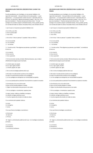 LECTURA Nº 8
UNA MARAVILLOSA TARDEEN EL ZOOLÓGICOPARA CLAUDIA Y SUS
PRIMOS
Cuando paseábamos por elzoológico,sin ver quienes hablaban, oíla
siguiente conversación: -¡Vea quelindos son los ositos panda-¡ -¡ y que
juguetones¡--¿ en quépensarán cuando nos vean?-¡ Queboba,ellos no
piensan!–no seas tonto , Digamos quepiensan y hablan.-Ah no sé; ¡ Tu si
que eres Inventona ! –Pues yo creo queuno ledice al otro: “ En este
zoológico heconocidocualquiercantidadde bestias, chicas, grandes, gordas,
con vestidos detodos los colores,mascando chicley caras debobo como tú”.
-1-por lo que oí, meparecequequienes hablabaneran:
.A- Un niño y una niña.
.b- No se puede saber
.C- Dos niños.
.2-En la frase “ellos no piensan”, la palabra “ellos se refierea :
.A- Los osos panda.
.B- Los visitantes.
.C- Las bestias.
.3 - Cuando se dice: “Pero digamos quepiensan y quehablan” , el sentido de
la frase es:
.A- Un invento
.B-Una mentira
.C-Una suposición
.4-Ya he vistovisto muchos animales. Mientras descanso, voy a ordenar
alfabéticamentealgunos que eh pensado.
.A- alondra,tigre, oso, águila.
.B-oso, tigre,águila,alondra
. C-alondra,águila,oso, tigre.
.5-De la visita al zoológicopodemos decir que:
.A- No todo el mundoestá deacuerdoconlos zoológicos.
.B-todo el mundoestá deacuerdo conlos zoológicos.
.C-sin los zoológicos se extinguirían con más facilidad las especies.
.6-Los osos panda están es extinción.Para mantener su especiese necesita:
.A- Distribuirlos enlos circos delmundo.
.B-Que muchas familias adopten un panda.
.C-Vigilar los sitios dondevivenpara queno los maten.
.7-En los zoológicos encontramos especies como:
.A- tigres,leones, culebras, armadillos y mariposas.
.B-caballos, tortugas,palomas y vacas.
.C-muchas especies deanimales de todas las clases.
.8-un antónimo dela palabra boba es:
.A- tonta.
.B-inteligente.
.C-zonza.
.9-Los que fueronal zoológico esa tardeson :
.A- Hermanos
. B- Sobrinos
.C-Primos.
.10- Según su alimentación podemos decir que en elzoológico encontramos
animales:
.A- carnívoros.
.B-Herbívoros
.C-carnívoros y herbívoros
LECTURA Nº 8
UNA MARAVILLOSA TARDEEN EL ZOOLÓGICOPARA CLAUDIA Y SUS
PRIMOS
Cuando paseábamos por elzoológico,sin ver quienes hablaban, oíla
siguiente conversación: -¡Vea quelindos son los ositos panda-¡ -¡ y que
juguetones¡--¿ en quépensarán cuando nos vean?-¡ Queboba,ellos no
piensan!–no seas tonto , Digamos quepiensan y hablan.-Ah no sé; ¡ Tu si
que eres Inventona ! –Pues yo creo queuno ledice al otro: “ En este
zoológico heconocidocualquiercantidadde bestias, chicas, grandes, gordas,
con vestidos detodos los colores,mascando chicley caras debobo como tú”.
-1-por lo que oí, meparecequequienes hablabaneran:
.A- Un niño y una niña.
.b- No se puede saber
.C- Dos niños.
.2-En la frase “ellos no piensan”, la palabra “ellos se refierea :
.A- Los osos panda.
.B- Los visitantes.
.C- Las bestias.
.3 - Cuando se dice: “Pero digamos quepiensan y quehablan” , el sentido de
la frase es:
.A- Un invento
.B-Una mentira
.C-Una suposición
.4-Ya he vistovisto muchos animales. Mientras descanso, voy a ordenar
alfabéticamentealgunos que eh pensado.
.A- alondra,tigre, oso, águila.
.B-oso, tigre,águila,alondra
. C-alondra,águila,oso, tigre.
.5-De la visita al zoológicopodemos decir que:
.A- No todo el mundoestá deacuerdoconlos zoológicos.
.B-todo el mundoestá deacuerdo conlos zoológicos.
.C-sin los zoológicos se extinguirían con más facilidad las especies.
.6-Los osos panda están es extinción.Para mantener su especiese necesita:
.A- Distribuirlos enlos circos delmundo.
.B-Que muchas familias adopten un panda.
.C-Vigilar los sitios dondevivenpara queno los maten.
.7-En los zoológicos encontramos especies como:
.A- tigres,leones, culebras, armadillos y mariposas.
.B-caballos, tortugas,palomas y vacas.
.C-muchas especies deanimales de todas las clases.
.8-un antónimo dela palabra boba es:
.A- tonta.
.B-inteligente.
.C-zonza.
.9-Los que fueronalzoológico esa tardeson :
.A- Hermanos
. B- Sobrinos
.C-Primos.
.10- Según su alimentación podemos decir que en elzoológico encontramos
animales:
.A- carnívoros.
.B-Herbívoros
.C-carnívoros y herbívoros
 