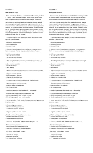 LECTURA Nº 9
EN EL CAMPODEJUEGO
-¡Cómo es posible,muchachos! Aquince minutos delfinal íbamos ganado 2-a
1, y porque a Pedro seleolvida marcar al “mono”y Lucho saledelarcoa
cazar mariposas,nos empatan, luegonos clavanun golde lomás tonto.
- pero profe Luis, ¿ No sedio cuenta cómo jugaban decochinos? Además
nuestra categoría es hasta dedoce años,y esos grandulones tieneporlo
menos quince años.–¡ No valenlas excusas ! Ustedes tampoco jugaroncomo
angelitos. Me han decepcionado. –pero profe, nosotras las porristas vimos
que los muchachos sudaron la camiseta, que noseachicaron y no merecen
este regaño. –Amí me encanta elfútbol,pero aloír todo eso mediomiedo
entrar alequipo.Además hace pocolleguéa Bogotá y no entiendo algunos
términos quedicen aquí. Por ejemplo:
.1-Cuando elprofeLuis habla demarcar al“mono”,seguramentequiere
decir que al monohay que:
.A- permitirle los movimientos.
.B-Dificultarle el juego
.C-cometerlefalta.
.2-Además,el profedijo queelarquerosalió a cazar mariposas, perono
había mariposas enelcampo. Loquequisodecir, entonces, fueque:
.A- Voló como una mariposa.
.B-No pudo atrapar la pelota.
.C-Se salió delcampo deportivo.
.3 -Y eso del goltonto tampoco lo comprendo. Será algo asícomo ungol….
.A- Que entró porcasualidad.
.B- hecho desde lejos.
.C-Muy peleado.
.4-Ro9bertole replica alprofequelos otros jugaban cochino. Esto significa:
.A- Jugaban conmala intención.
.B-Decían groserías a cada rato.
.C-Jugaban con la camiseta sucia.
.5-Cuando elprofedicequeestá decepcionado, quieredecirque:
.A- Tal como jugaron,él ya se loesperaba.
.B-Jugaron peor delo que esperaba.
.C-No siempresegana.
.6-Si nuestra categoría es hasta de doceaños…. Significa que:
.A- Los jugadores puedentenerentredoce y quince años.
.B-Ningún jugador puedetener menos de esa edad.
.C-Ningún jugador puede tener más deesa edad.
.7-Lo que quiso decir el profe cuandoafirmóquenosotros no jugamos como
angelitos, es que:
.A- Nosotros jugamos muybien.
.B-Nosotros tambiénjugamos sucio.
.C-Los del otro equipo se distrajeron.
.8-Según lo que diceuna delas porristas.
, A- A ella nole importa loquediceel entrenador.
.B-Ella está deacuerdoconel profe.
.C-Ella defiendea sus compañeros.
.9-El letrero NO TODO EN EL DEPORTEES GANAR Significa que:
..A-Los deportistas ganan poco.
.B-quien no gana es undeportista mediocre.
.C-El deporte es tambiénuna forma deeducación.
.10-El letrero JUEGO LIMPIO significa:
.A- Cumplir con las reglas,.
.B-El aseo en las canchas.
.C-L a limpieza delos uniformes.
LECTURA Nº 9
EN EL CAMPODEJUEGO
-¡Cómo es posible,muchachos! Aquince minutos delfinal íbamos ganado 2-a
1, y porque a Pedro seleolvida marcar al “mono”y Lucho saledelarcoa
cazar mariposas,nos empatan, luegonos clavanun golde lomás tonto.
- pero profe Luis, ¿ No sedio cuenta cómo jugaban decochinos? Además
nuestra categoría es hasta dedoce años,y esos grandulones tieneporlo
menos quince años.–¡ No valenlas excusas ! Ustedes tampoco jugaroncomo
angelitos. Me han decepcionado. –pero profe, nosotras las porristas vimos
que los muchachos sudaron la camiseta, que noseachicaron y no merecen
este regaño. –Amí me encanta elfútbol,pero aloír todo eso mediomiedo
entrar alequipo.Además hace pocolleguéa Bogotá y no entiendo algunos
términos quedicen aquí. Por ejemplo:
.1-Cuando elprofeLuis habla demarcar al“mono”,seguramentequiere
decir que al monohay que:
.A- permitirle los movimientos.
.B-Dificultarle el juego
.C-cometerlefalta.
.2-Además,el profedijo queelarquerosalió a cazar mariposas, perono
había mariposas enelcampo. Loquequisodecir, entonces, fueque:
.A- Voló como una mariposa.
.B-No pudo atrapar la pelota.
.C-Se salió delcampo deportivo.
.3 -Y eso del goltonto tampoco lo comprendo. Será algo asícomo ungol….
.A- Que entró porcasualidad.
.B- hecho desde lejos.
.C-Muy peleado.
.4-Ro9bertole replica alprofequelos otros jugaban cochino. Esto significa:
.A- Jugaban conmala intención.
.B-Decían groserías a cada rato.
.C-Jugaban con la camiseta sucia.
.5-Cuando elprofedicequeestá decepcionado, quieredecirque:
.A- Tal como jugaron,él ya se loesperaba.
.B-Jugaron peor delo que esperaba.
.C-No siempresegana.
.6-Si nuestra categoría es hasta de doceaños…. Significa que:
.A- Los jugadores puedentenerentredoce y quince años.
.B-Ningún jugador puedetener menos de esa edad.
.C-Ningún jugador puede tener más deesa edad.
.7-Lo que quiso decir el profe cuandoafirmóquenosotros no jugamos como
angelitos, es que:
.A- Nosotros jugamos muybien.
.B-Nosotros tambiénjugamos sucio.
.C-Los del otro equipo se distrajeron.
.8-Según lo que diceuna delas porristas.
, A- A ella nole importa loquediceel entrenador.
.B-Ella está deacuerdoconel profe.
.C-Ella defiendea sus compañeros.
.9-El letrero NO TODO EN EL DEPORTEES GANAR Significa que:
..A-Los deportistas ganan poco.
.B-quien no gana es undeportista mediocre.
.C-El deporte es tambiénuna forma deeducación.
.10-El letrero JUEGO LIMPIO significa:
.A- Cumplir con las reglas,.
.B-El aseo en las canchas.
.C-L a limpieza de los uniformes.
 