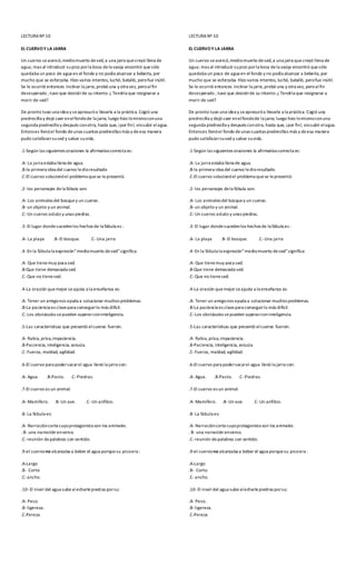 LECTURA Nº 10
EL CUERVOY LA JARRA
Un cuervo seacercó,mediomuerto desed,a una jarra quecreyó llena de
agua; mas al introducir supico porla boca dela vasija encontró quesólo
quedaba un poco de agua en el fondo y no podía alcanzar a beberla, por
mucho que se esforzaba. Hizo varios intentos, luchó, batalló, perofue inútil.
Se le ocurrió entonces inclinar la jarra,probó una y otra vez, peroalfin
desesperado , tuvo que desistirde su intento.¿ Tendría que resignarse a
morir de sed?
De pronto tuvo una idea y seapresuróa llevarla a la práctica. Cogió una
piedrecilla y dejó caer enelfondode la jarra; luego hizo lomismoconuna
segunda piedrecilla y después conotra, hasta que, ¡por fin!, viosubir elagua.
Entonces llenóel fondo deunas cuantas piedrecillas más y deesa manera
pudo satisfacersused y salvar suvida.
.1-Según las siguientes oraciones la afirmativa correcta es:
.A- La jarra estaba llena de agua.
.B-la primera idea del cuervo ledioresultado
.C-El cuervo solucionóel problema quese lepresentó.
.2-los personajes dela fábula son:
.A- Los animales del bosquey un cuervo.
.B-un objeto y un animal.
.C-Un cuervo astuto y unas piedras.
.3-El lugar dondesucedenlos hechos de la fábula es :
.A- La playa .B-El bosque. .C-Una jarra
.4-En la fábula la expresión”mediomuerto desed”significa:
.A- Que tienemuy poca sed.
.B-Que tiene demasiada sed.
.C-Que no tienesed.
.4-La oración quemejor seajusta a la enseñanza es:
.A- Tener un amigonos ayuda a solucionar muchos problemas.
.B-La paciencia es clavepara conseguirlo más difícil.
.C-Los obstáculos sepueden superarconinteligencia.
.5-Las características que presentó elcuervo fueron:
.A- Rabia,prisa,impaciencia.
.B-Paciencia, inteligencia, astucia.
.C-Fuerza, maldad, agilidad.
.6-El cuervo para podersacarel agua llenó la jarra con:
.A- Agua. .B-Pasto. .C-Piedras.
.7-El cuervo es un animal:
.A- Mamífero. .B-Un ave. .C-Un anfibio.
.8-La fábula es:
.A- Narracióncorta cuyoprotagonista son los animales.
. B- una narración enverso.
.C-reunión depalabras con sentido.
.9-el cuervono alcanzaba a beber el agua porque su picoera :
.A-Largo
.B- Corto
.C-ancho.
.10- El nivel del agua subealecharlepiedras porsu:
.A- Peso.
.B-ligereza.
.C-Pereza
LECTURA Nº 10
EL CUERVOY LA JARRA
Un cuervo seacercó,mediomuerto desed,a una jarra quecreyó llena de
agua; mas al introducir supico porla boca dela vasija encontró quesólo
quedaba un poco de agua en el fondo y no podía alcanzar a beberla, por
mucho que se esforzaba. Hizo varios intentos, luchó, batalló, perofue inútil.
Se le ocurrió entonces inclinar la jarra,probó una y otra vez, peroalfin
desesperado , tuvo que desistirde su intento.¿ Tendría que resignarse a
morir de sed?
De pronto tuvo una idea y seapresuróa llevarla a la práctica. Cogió una
piedrecilla y dejó caer enelfondode la jarra; luego hizo lomismoconuna
segunda piedrecilla y después conotra, hasta que, ¡por fin!, viosubir elagua.
Entonces llenóel fondo deunas cuantas piedrecillas más y deesa manera
pudo satisfacersused y salvar suvida.
.1-Según las siguientes oraciones la afirmativa correcta es:
.A- La jarra estaba llena de agua.
.B-la primera idea del cuervo ledioresultado
.C-El cuervo solucionóel problema quese lepresentó.
.2-los personajes dela fábula son:
.A- Los animales del bosquey un cuervo.
.B-un objeto y un animal.
.C-Un cuervo astuto y unas piedras.
.3-El lugar dondesucedenlos hechos de la fábula es :
.A- La playa .B-El bosque. .C-Una jarra
.4-En la fábula la expresión”mediomuerto desed”significa:
.A- Que tienemuy poca sed.
.B-Que tiene demasiada sed.
.C-Que no tienesed.
.4-La oración quemejor seajusta a la enseñanza es:
.A- Tener un amigonos ayuda a solucionar muchos problemas.
.B-La paciencia es clavepara conseguirlo más difícil.
.C-Los obstáculos sepueden superarconinteligencia.
.5-Las características que presentó elcuervo fueron:
.A- Rabia,prisa,impaciencia.
.B-Paciencia, inteligencia, astucia.
.C-Fuerza, maldad, agilidad.
.6-El cuervo para podersacarel agua llenó la jarra con:
.A- Agua. .B-Pasto. .C-Piedras.
.7-El cuervo es un animal:
.A- Mamífero. .B-Un ave. .C-Un anfibio.
.8-La fábula es:
.A- Narracióncorta cuyoprotagonista son los animales.
. B- una narración enverso.
.C-reunión depalabras con sentido.
.9-el cuervono alcanzaba a beber el agua porque su picoera :
.A-Largo
.B- Corto
.C-ancho.
.10- El nivel del agua subealecharlepiedras porsu:
.A- Peso.
.B-ligereza.
.C-Pereza
 