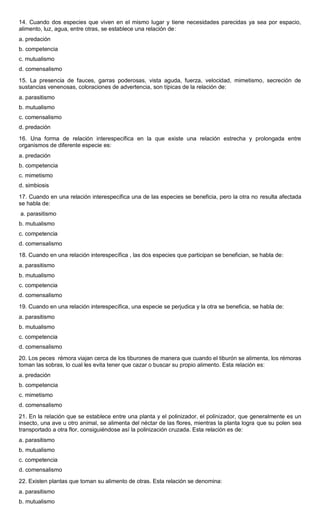 14. Cuando dos especies que viven en el mismo lugar y tiene necesidades parecidas ya sea por espacio,
alimento, luz, agua, entre otras, se establece una relación de:
a. predación
b. competencia
c. mutualismo
d. comensalismo
15. La presencia de fauces, garras poderosas, vista aguda, fuerza, velocidad, mimetismo, secreción de
sustancias venenosas, coloraciones de advertencia, son típicas de la relación de:
a. parasitismo
b. mutualismo
c. comensalismo
d. predación
16. Una forma de relación interespecífica en la que existe una relación estrecha y prolongada entre
organismos de diferente especie es:
a. predación
b. competencia
c. mimetismo
d. simbiosis
17. Cuando en una relación interespecífica una de las especies se beneficia, pero la otra no resulta afectada
se habla de:
a. parasitismo
b. mutualismo
c. competencia
d. comensalismo
18. Cuando en una relación interespecífica , las dos especies que participan se benefician, se habla de:
a. parasitismo
b. mutualismo
c. competencia
d. comensalismo
19. Cuando en una relación interespecífica, una especie se perjudica y la otra se beneficia, se habla de:
a. parasitismo
b. mutualismo
c. competencia
d. comensalismo
20. Los peces rémora viajan cerca de los tiburones de manera que cuando el tiburón se alimenta, los rémoras
toman las sobras, lo cual les evita tener que cazar o buscar su propio alimento. Esta relación es:
a. predación
b. competencia
c. mimetismo
d. comensalismo
21. En la relación que se establece entre una planta y el polinizador, el polinizador, que generalmente es un
insecto, una ave u otro animal, se alimenta del néctar de las flores, mientras la planta logra que su polen sea
transportado a otra flor, consiguiéndose así la polinización cruzada. Esta relación es de:
a. parasitismo
b. mutualismo
c. competencia
d. comensalismo
22. Existen plantas que toman su alimento de otras. Esta relación se denomina:
a. parasitismo
b. mutualismo
 