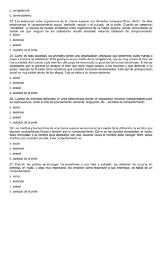 c. competencia
d. comensalismo
23. Las relaciones entre organismos de la misma especie son llamadas intraespecíficas; dentro de ellas
encontramos el comportamiento social, territorial, sexual y el cuidado de la prole. Cuando se presentan
“combates” a manera de rituales simbólicos entre organismos de la misma especie, donde comúnmente se
decide sin que ninguno de los luchadores resulte lastimado estamos hablando de comportamiento:
a. social
b. territorial
c. sexual
d. cuidado de la prole
24. Como en toda sociedad, los animales tienen una organización jerárquica que determina quien manda a
quien. La forma de establecer dicha jerarquía es por medio de la competencia, que es muy común al inicio de
una sociedad. Así cuando cada miembro del grupo ha reconocido su posición las luchas disminuyen. Entre las
sociedades, por lo general se destaca el líder que tiene mayor acceso a los recursos y que defiende a su
grupo; después de él están otros individuos que cumplen funciones determinadas. Este tipo de jerarquización
social es muy visible dentro de las abejas. Esto se debe a un comportamiento:
a. social
b. territorial
c. sexual
d. cuidado de la prole
25. Cuando los animales defienden un área determinada donde se encuentran recursos indispensables para
su supervivencia, como el sitio de apareamiento, alimento, resguardo, etc. , se habla de comportamiento:
a. social
b. territorial
c. sexual
d. cuidado de la prole
26. Los machos y las hembras de una misma especie se reconocen por medio de la utilización de sonidos, por
algunas características físicas y también por su comportamiento. Como en las grandes sociedades, el macho
debe conquistar a la hembra para aparearse con ella. Muchas veces la hembra debe escoger entre varios
machos que compiten por ella. Este comportamiento es
a. social
b. territorial
c. sexual
d. cuidado de la prole
27. Cuando los padres se encargan de enseñarles a sus hijos a subsistir: los adiestran en cacería, en
defensa, en huida, y algo muy importante, les enseñan cómo reconocer a sus enemigos, se habla de un
comportamiento:
a. social
b. territorial
c. sexual
d. cuidado de la prole
 