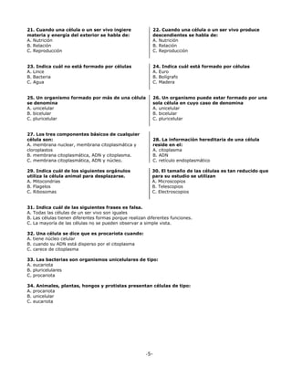 -5-
21. Cuando una célula o un ser vivo ingiere
materia y energía del exterior se habla de:
A. Nutrición
B. Relación
C. Reproducción
22. Cuando una célula o un ser vivo produce
descendientes se habla de:
A. Nutrición
B. Relación
C. Reproducción
23. Indica cuál no está formado por células
A. Lince
B. Bacteria
C. Agua
24. Indica cuál está formado por células
A. Euro
B. Bolígrafo
C. Madera
25. Un organismo formado por más de una célula
se denomina
A. unicelular
B. bicelular
C. pluricelular
26. Un organismo puede estar formado por una
sola célula en cuyo caso de denomina
A. unicelular
B. bicelular
C. pluricelular
27. Los tres componentes básicos de cualquier
célula son:
A. membrana nuclear, membrana citoplasmática y
cloroplastos
B. membrana citoplasmática, ADN y citoplasma.
C. membrana citoplasmática, ADN y núcleo.
28. La información hereditaria de una célula
reside en el:
A. citoplasma
B. ADN
C. retículo endoplasmático
29. Indica cuál de los siguientes orgánulos
utiliza la célula animal para desplazarse.
A. Mitocondrias
B. Flagelos
C. Ribosomas
30. El tamaño de las células es tan reducido que
para su estudio se utilizan
A. Microscopios
B. Telescopios
C. Electroscopios
31. Indica cuál de las siguientes frases es falsa.
A. Todas las células de un ser vivo son iguales
B. Las células tienen diferentes formas porque realizan diferentes funciones.
C. La mayoría de las células no se pueden observar a simple vista.
32. Una célula se dice que es procariota cuando:
A. tiene núcleo celular
B. cuando su ADN está disperso por el citoplasma
C. carece de citoplasma
33. Las bacterias son organismos unicelulares de tipo:
A. eucariota
B. pluricelulares
C. procariota
34. Animales, plantas, hongos y protistas presentan células de tipo:
A. procariota
B. unicelular
C. eucariota
 