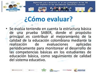 ¿Cómo evaluar?
• Se evalúa teniendo en cuenta la estructura básica
de una prueba SABER, donde el propósito
principal es contribuir al mejoramiento de la
calidad de la educación colombiana mediante la
realización de evaluaciones aplicadas
periódicamente para monitorear el desarrollo de
las competencias básicas en los estudiantes de
educación básica, como seguimiento de calidad
del sistema educativo.
 