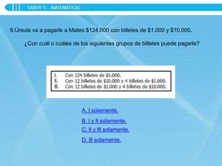 6.Úrsula va a pagarle a Mateo $124.000 con billetes de $1.000 y $10.000.
¿Con cuál o cuáles de los siguientes grupos de billetes puede pagarle?
A. l solamente.
B. l y ll solamente.
C. ll y lll solamente.
D. lll solamente.
 