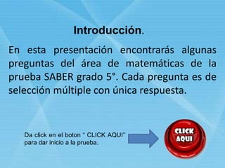 En esta presentación encontrarás algunas
preguntas del área de matemáticas de la
prueba SABER grado 5°. Cada pregunta es de
selección múltiple con única respuesta.
Introducción.
Da click en el boton “ CLICK AQUI’’
para dar inicio a la prueba.
 