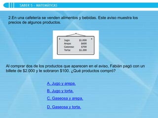 2.En una cafetería se venden alimentos y bebidas. Este aviso muestra los
precios de algunos productos.
Al comprar dos de los productos que aparecen en el aviso, Fabián pagó con un
billete de $2.000 y le sobraron $100. ¿Qué productos compró?
A. Jugo y arepa.
B. Jugo y torta.
C. Gaseosa y arepa.
D. Gaseosa y torta.
 