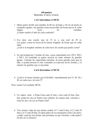 (40 puntos)
Determine el mcd y el mcm.
1 al 3 determinar el MCD
1. María quiere dividir una cartulina de 40 cm. de largo y 30 cm. de ancho en
cuadrados iguales, tan grandes como sea posible, de forma que no le sobre
ningún trozo de cartulina.
¿Cuánto medirá el lado de cada cuadrado?
2. Eva tiene una cuerda roja de 15 m. y una azul de 20 m.
Las quiere cortar en trozos de la misma longitud, de forma que no sobre
nada.
¿Cuál es la longitud máxima de cada trozo de cuerda que puede cortar?
3. En una bodega hay 3 toneles de vino, cuyas capacidades son: 250 l, 360 l,
y 540 l. Su contenido se quiere envasar en cierto número de garrafas
iguales. Calcular las capacidades máximas de estas garrafas para que en
ellas se pueda envasar el vino contenido en cada uno de los toneles, y el
número de garrafas que se necesitan.
4 al 6 determinar el MCM
4. ¿Cuál es el menor número que al dividirlo separadamente por15, 20, 36 y
48, en cada caso, da resto 9?
Nota: sumar 9 al resultado MCM.
5. Un viajero visita a Punta Cana cada 18 días y otro cada 24 días. Hoy
han estado los dos en Punta Cana ¿Dentro de cuantos días volverán a
estar los dos a la vez en Punta Cana?
6. Tres aviones salen de una misma ciudad, el 1º cada 8 días, el 2º cada 10
días y el 3º cada20 días. Sisalen juntos de ese aeropuerto el día 2 de enero,
¿cuáles serán las dos fechas más próximas en que volverán a salir juntos?
(el año no es bisiesto)
 
