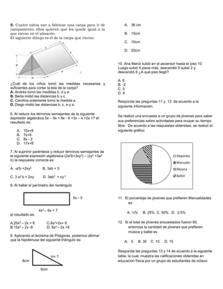 5. Cuatro niños van a fabricar una carpa para ir de
campamento; ellos quieren que les quede igual a la
que vieron en el almacén.
El siguiente dibujo es el de la carpa que vieron:
¿Cuál de los niños tomó las medidas necesarias y
suficientes para cortar la tela de la carpa?
A. Andrés tomó las medidas b, d y e.
B. Berta midió las distancias b y c.
C. Carolina solamente tomó la medida a.
D. Diego midió las distancias b, c, e y a.
6. Al reducir los términos semejantes de la siguiente
expresión algebráica 5x – 9x + 8x - 9 +3x – x +2x +7 el
resultado es:
A. 15x+8
B. 7x+8
C. 8x - 2
D. 17x+8
7. Al suprimir paréntesis y reducir términos semejantes de
la siguiente expresión algebraica (2a2b+3xy2) – (xy2 +3a2
b) la respuesta correcta es:
A. -a2b +2xy2 B. 3ab + 5
C. 3 a2 b + 2xy D. 3ab2 + xy 2
8. Al hallar el perímetro del rectángulo
5x - 3
4x2 – 6x + 7
el resultado es:
A.20x2 – 2x + 8 C.8x2+2x+ 8
B.15x2 – 2x -8 D. 8x2 – 2x +8
9. Aplicando el teorema de Pitágoras, podemos afirmar
que la hipotenusa del siguiente triángulo es:
H= ?
8cm
6cm
A. 36 cm
B. 15cm
C. 10cm
D. 20cm
10. Ana María subió en el ascensor hasta el piso 10.
Luego subió 4 pisos más, descendió 5 subió 2 y
descendió 6 ¿A qué piso llegó?
A. 6
B. -2
C. 5
D. 9
Responda las preguntas 11 y 12 de acuerdo a la
siguiente información.
Se realizó una encuesta a un grupo de jóvenes para saber
sus preferencias sobre actividades para ocupar su tiempo
libre. De acuerdo a las respuestas obtenidas, se realizó el
siguiente gráfico
11. El porcentaje de jóvenes que prefieren Manualidades
es
A. ½% B. 25% C. 50% D. 2,5%
12. Si el total de jóvenes encuestados fueron 60,
entonces la cantidad de jóvenes que prefieren
música y ballet es
A. 5 B. 30 C. 10 D. 15
Responda las preguntas 13 y 14 de acuerdo a la siguiente
tabla, la cual, muestra las calificaciones obtenidas en
educación física por un grupo de estudiantes de octavo.
Deportes
Manualidades
Música
Ballet
 