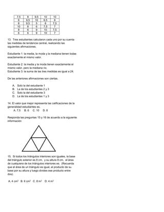 13. Tres estudiantes calcularon cada uno por su cuenta
las medidas de tendencia central, realizando las
siguientes afirmaciones.
Estudiante 1: la media, la moda y la mediana tienen todas
exactamente el mismo valor.
Estudiante 2: la media y la moda tienen exactamente el
mismo valor, pero la mediana no.
Estudiante 3: la suma de las tres medidas es igual a 24.
De las anteriores afirmaciones son ciertas.
A. Solo la del estudiante 1
B. La de los estudiantes 2 y 3
C. Solo la del estudiante 3
D. La de los estudiantes 1 y 3
14. El valor que mejor representa las calificaciones de la
generalidad estudiantes es.
A. 7,5 B. 6 C. 10 D. 8
Responda las preguntas 15 y 16 de acuerdo a la siguiente
información
15. Si todos los triángulos interiores son iguales, la base
del triángulo exterior es 8 cm, y su altura 8 cm, el área
de cualquiera de los triángulos interiores es. (Recuerda
que el área de un triángulo es igual, al producto de su
base por su altura y luego divides ese producto entre
dos).
A. 4 cm2 B. 6 cm2 C. 8 m2 D. 4 m2
7,5 8 9,5 10 10
6 9,5 10 6,5 8
8 9,5 5 8 7,5
10 8 6 7,5 7
8 6 9 10 7,5
6 6 9 10 7
 