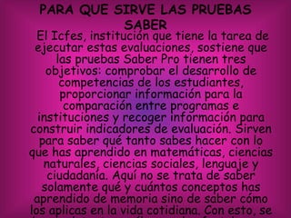 PARA QUE SIRVE LAS PRUEBAS
SABER
El Icfes, institución que tiene la tarea de
ejecutar estas evaluaciones, sostiene que
las pruebas Saber Pro tienen tres
objetivos: comprobar el desarrollo de
competencias de los estudiantes,
proporcionar información para la
comparación entre programas e
instituciones y recoger información para
construir indicadores de evaluación. Sirven
para saber qué tanto sabes hacer con lo
que has aprendido en matemáticas, ciencias
naturales, ciencias sociales, lenguaje y
ciudadanía. Aquí no se trata de saber
solamente qué y cuántos conceptos has
aprendido de memoria sino de saber cómo
los aplicas en la vida cotidiana. Con esto, se
 