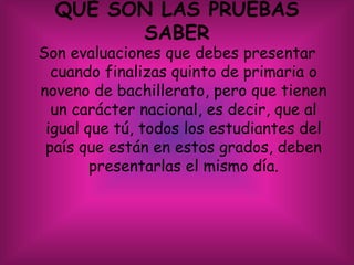 QUE SON LAS PRUEBAS
SABER
Son evaluaciones que debes presentar
cuando finalizas quinto de primaria o
noveno de bachillerato, pero que tienen
un carácter nacional, es decir, que al
igual que tú, todos los estudiantes del
país que están en estos grados, deben
presentarlas el mismo día.
 