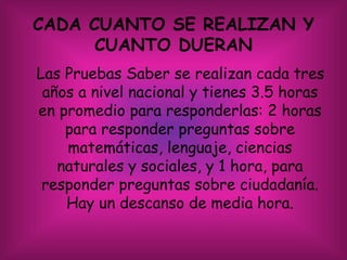 CADA CUANTO SE REALIZAN Y
CUANTO DUERAN
Las Pruebas Saber se realizan cada tres
años a nivel nacional y tienes 3.5 horas
en promedio para responderlas: 2 horas
para responder preguntas sobre
matemáticas, lenguaje, ciencias
naturales y sociales, y 1 hora, para
responder preguntas sobre ciudadanía.
Hay un descanso de media hora.
 