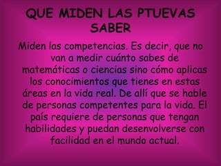 QUE MIDEN LAS PTUEVAS
SABER
Miden las competencias. Es decir, que no
van a medir cuánto sabes de
matemáticas o ciencias sino cómo aplicas
los conocimientos que tienes en estas
áreas en la vida real. De allí que se hable
de personas competentes para la vida. El
país requiere de personas que tengan
habilidades y puedan desenvolverse con
facilidad en el mundo actual.
 