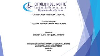 FORTALECIMIENTO PRUEBA SABER PRO
Presentado por:
YULIANA ANDREA GARCIA ARREDONDO
Docente
CARMEN ELENA MOSQUERA MORENO
FUNDACIÓN UNIVERSITARIA CATÓLICA DEL NORTE
ADMINISTRACIÓN DE EMPRESAS
Medellín
2018
 