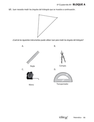 Matemática 11
5º Cuadernillo M1 BLOQUE A
17.	 Juan necesita medir los ángulos del triángulo que se muestra a continuación.
	 ¿Cuál de los siguientes instrumentos puede utilizar Juan para medir los ángulos del triángulo?
Metro
CompásRegla
Transportador
A. B.
C. D.
 