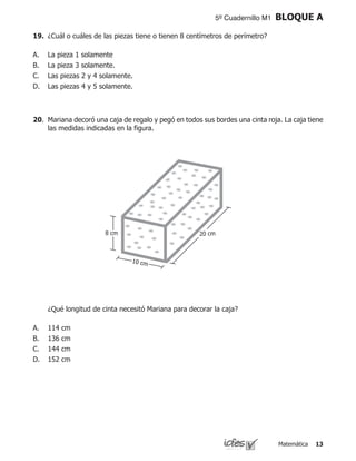 Matemática 13
5º Cuadernillo M1 BLOQUE A
19.	 ¿Cuál o cuáles de las piezas tiene o tienen 8 centímetros de perímetro?
La pieza 1 solamente
La pieza 3 solamente.
Las piezas 2 y 4 solamente.
Las piezas 4 y 5 solamente.
A.
B.
C.
D.
	 ¿Qué longitud de cinta necesitó Mariana para decorar la caja?
114 cm
136 cm
144 cm
152 cm
A.
B.
C.
D.
20.	 Mariana decoró una caja de regalo y pegó en todos sus bordes una cinta roja. La caja tiene
las medidas indicadas en la figura.
8 cm 20 cm
10 cm
 