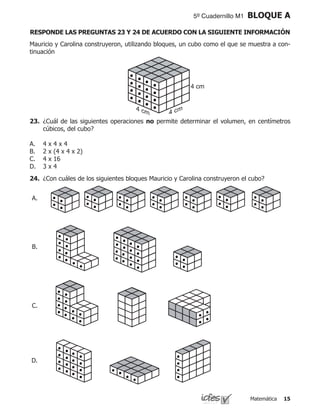 Matemática 15
5º Cuadernillo M1 BLOQUE A
Mauricio y Carolina construyeron, utilizando bloques, un cubo como el que se muestra a con-
tinuación
23.	 ¿Cuál de las siguientes operaciones no permite determinar el volumen, en centímetros
cúbicos, del cubo?
4 x 4 x 4
2 x (4 x 4 x 2)
4 x 16
3 x 4
A.
B.
C.
D.
24.	 ¿Con cuáles de los siguientes bloques Mauricio y Carolina construyeron el cubo?
A.
D.
C.
B.
RESPONDE LAS PREGUNTAS 23 Y 24 DE ACUERDO CON LA SIGUIENTE INFORMACIÓN
 