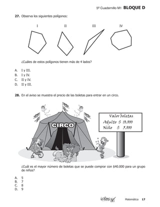 Matemática 17
5º Cuadernillo M1 BLOQUE D
27.	 Observa los siguientes polígonos:
	 ¿Cuáles de estos polígonos tienen más de 4 lados?
I y III.
I y IV.
II y IV.
II y III.
A.
B.
C.
D.
28.	 En el aviso se muestra el precio de las boletas para entrar en un circo.
Valor boletas
Adulto $ 10.000
Niño $ 5.000
	 ¿Cuál es el mayor número de boletas que se puede comprar con $40.000 para un grupo
de niños?
5
7
8
9
A.
B.
C.
D.
I II III IV
 