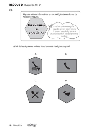 Matemática18
BLOQUE D Cuadernillo M1 5º
	 ¿Cuál de las siguientes señales tiene forma de hexágono regular?
A. B.
C. D.
Algunas señales informativas en un zoológico tienen forma de
hexágono regular.
Un hexágono es regular
cuando sus seis lados tienen
la misma longitud y sus seis
ángulos internos tienen la misma
medida.
29.
 