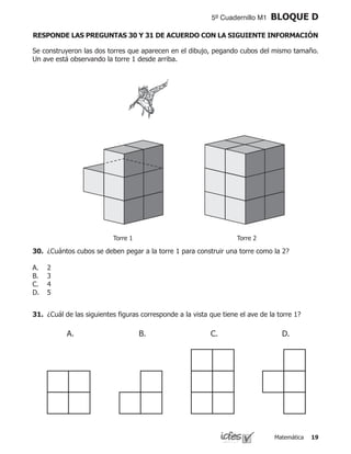 Matemática 19
5º Cuadernillo M1 BLOQUE D
Se construyeron las dos torres que aparecen en el dibujo, pegando cubos del mismo tamaño.
Un ave está observando la torre 1 desde arriba.
Torre 1 Torre 2
30.	 ¿Cuántos cubos se deben pegar a la torre 1 para construir una torre como la 2?
2
3
4
5
A.
B.
C.
D.
31.	 ¿Cuál de las siguientes figuras corresponde a la vista que tiene el ave de la torre 1?
A. C. D.B.
RESPONDE LAS PREGUNTAS 30 Y 31 DE ACUERDO CON LA SIGUIENTE INFORMACIÓN
 
