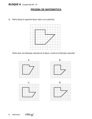 Matemática
BLOQUE A Cuadernillo M1 5º
1.	 Marta dibujó la siguiente figura sobre una cuadrícula.
	 Marta sacó una fotocopia reducida de la figura. ¿Cuál es la fotocopia reducida?
A.
D.C.
B.
PRUEBA DE MATEMÁTICA
 
