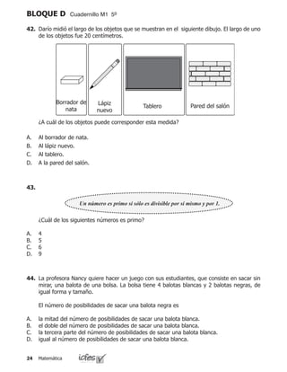 Matemática24
BLOQUE D Cuadernillo M1 5º
42.	 Darío midió el largo de los objetos que se muestran en el siguiente dibujo. El largo de uno
de los objetos fue 20 centímetros.
	 ¿A cuál de los objetos puede corresponder esta medida?
Al borrador de nata.
Al lápiz nuevo.
Al tablero.
A la pared del salón.
A.
B.
C.
D.
Borrador de
nata
Lápiz
nuevo
Tablero Pared del salón
Un número es primo si sólo es divisible por sí mismo y por 1.
	 ¿Cuál de los siguientes números es primo?
4
5
6
9
A.
B.
C.
D.
43.
44.	 La profesora Nancy quiere hacer un juego con sus estudiantes, que consiste en sacar sin
mirar, una balota de una bolsa. La bolsa tiene 4 balotas blancas y 2 balotas negras, de
igual forma y tamaño.
	 El número de posibilidades de sacar una balota negra es
la mitad del número de posibilidades de sacar una balota blanca.
el doble del número de posibilidades de sacar una balota blanca.
la tercera parte del número de posibilidades de sacar una balota blanca.
igual al número de posibilidades de sacar una balota blanca.
A.
B.
C.
D.
 