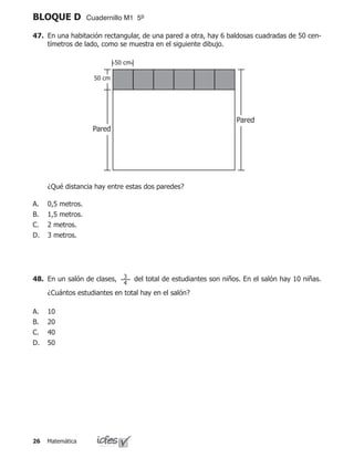 Matemática26
BLOQUE D Cuadernillo M1 5º
47.	 En una habitación rectangular, de una pared a otra, hay 6 baldosas cuadradas de 50 cen-
tímetros de lado, como se muestra en el siguiente dibujo.
	 ¿Qué distancia hay entre estas dos paredes?
0,5 metros.
1,5 metros.
2 metros.
3 metros.
A.
B.
C.
D.
50 cm
Pared
Pared
50 cm
48.	 En un salón de clases, del total de estudiantes son niños. En el salón hay 10 niñas.
¿Cuántos estudiantes en total hay en el salón?
10
20	 	
40
50
A.
B.
C.
D.
3
4
 