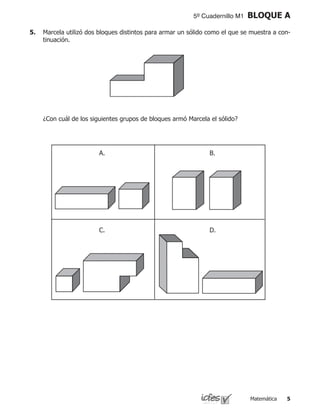 Matemática 
5º Cuadernillo M1 BLOQUE A
5.	 Marcela utilizó dos bloques distintos para armar un sólido como el que se muestra a con-
tinuación.
	 ¿Con cuál de los siguientes grupos de bloques armó Marcela el sólido?
A. B.
C. D.
 