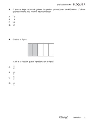 Matemática 
5º Cuadernillo M1 BLOQUE A
8.	 El auto de Jorge necesita 6 galones de gasolina para recorrer 240 kilómetros. ¿Cuántos
galones necesita para recorrer 480 kilómetros?
6
8
10
12
A.
B.
C.
D.
9.	 Observa la figura.
	 	 	 	
	 ¿Cuál es la fracción que se representa en la figura?
A.
B.
C.
D.
1
2
2
1
5
2
2
5
 
