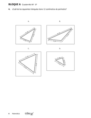 Matemática
BLOQUE A Cuadernillo M1 5º
4.	 ¿Cuál de los siguientes triángulos tiene 12 centímetros de perímetro?
5 cm
4cm
3 cm
8 cm
5
cm
4 cm
6 cm
6 cm
6cm
2 cm
3 cm
2cm
A.
C.
B.
D.
 