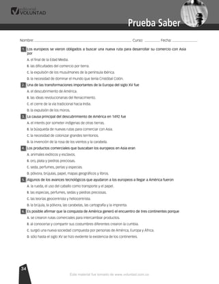 Prueba SaberPrueba Saber
3434
1.1. Los europeos se vieron obligados a buscar una nueva ruta para desarrollar su comercio con Asia
por
A. el ﬁnal de la Edad Media.
B. las diﬁcultades del comercio por tierra.
C. la expulsión de los musulmanes de la península Ibérica.
D. la necesidad de dominar el mundo que tenía Cristóbal Colón.
2.2. Una de las transformaciones importantes de la Europa del siglo XV fue
A. el descubrimiento de América.
B. las ideas revolucionarias del Renacimiento.
C. el cierre de la vía tradicional hacia India.
D. la expulsión de los moros.
3.3. La causa principal del descubrimiento de América en 1492 fue
A. el interés por someter indígenas de otras tierras.
B. la búsqueda de nuevas rutas para comerciar con Asia.
C. la necesidad de colonizar grandes territorios.
D. la invención de la rosa de los vientos y la carabela.
4.4. Los productos comerciales que buscaban los europeos en Asia eran
A. animales exóticos y esclavos.
B. oro, plata y piedras preciosas.
C. seda, perfumes, perlas y especias.
D. pólvora, brújulas, papel, mapas geográﬁcos y libros.
5.5. Algunos de los avances tecnológicos que ayudaron a los europeos a llegar a América fueron
A. la rueda, el uso del caballo como transporte y el papel.
B. las especias, perfumes, sedas y piedras preciosas.
C. las teorías geocentrista y heliocentrista.
D. la brújula, la pólvora, las carabelas, las cartografía y la imprenta.
6.6. Es posible aﬁrmar que la conquista de América generó el encuentro de tres continentes porque
A. se crearon rutas comerciales para intercambiar productos.
B. al conocerse y compartir sus costumbres diferentes crearon la cumbia.
C. surgió una nueva sociedad compuesta por personas de América, Europa y África.
D. sólo hasta el siglo XV se hizo evidente la existencia de los continentes.
Nombre:..................................................................................................... Curso: ................ Fecha: ..........................
Este material fue tomado de www.voluntad.com.co
 