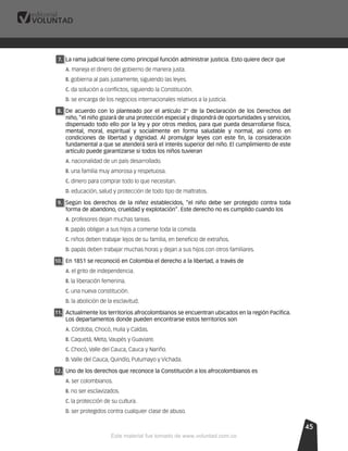 454545
7.7. La rama judicial tiene como principal función administrar justicia. Esto quiere decir que
A. maneja el dinero del gobierno de manera justa.
B. gobierna al país justamente, siguiendo las leyes.
C. da solución a conﬂictos, siguiendo la Constitución.
D. se encarga de los negocios internacionales relativos a la justicia.
8.8. De acuerdo con lo planteado por el artículo 2° de la Declaración de los Derechos del
niño, “el niño gozará de una protección especial y dispondrá de oportunidades y servicios,
dispensado todo ello por la ley y por otros medios, para que pueda desarrollarse física,
mental, moral, espiritual y socialmente en forma saludable y normal, así como en
condiciones de libertad y dignidad. Al promulgar leyes con este ﬁn, la consideración
fundamental a que se atenderá será el interés superior del niño. El cumplimiento de este
artículo puede garantizarse si todos los niños tuvieran
A. nacionalidad de un país desarrollado.
B. una familia muy amorosa y respetuosa.
C. dinero para comprar todo lo que necesitan.
D. educación, salud y protección de todo tipo de maltratos.
9.9. Según los derechos de la niñez establecidos, “el niño debe ser protegido contra toda
forma de abandono, crueldad y explotación”. Este derecho no es cumplido cuando los
A. profesores dejan muchas tareas.
B. papás obligan a sus hijos a comerse toda la comida.
C. niños deben trabajar lejos de su familia, en beneﬁcio de extraños.
D. papás deben trabajar muchas horas y dejan a sus hijos con otros familiares.
10.10. En 1851 se reconoció en Colombia el derecho a la libertad, a través de
A. el grito de independencia.
B. la liberación femenina.
C. una nueva constitución.
D. la abolición de la esclavitud.
11.11. Actualmente los territorios afrocolombianos se encuentran ubicados en la región Pacíﬁca.
Los departamentos donde pueden encontrarse estos territorios son
A. Córdoba, Chocó, Huila y Caldas.
B. Caquetá, Meta, Vaupés y Guaviare.
C. Chocó, Valle del Cauca, Cauca y Nariño.
D. Valle del Cauca, Quindío, Putumayo y Vichada.
12.12. Uno de los derechos que reconoce la Constitución a los afrocolombianos es
A. ser colombianos.
B. no ser esclavizados.
C. la protección de su cultura.
D. ser protegidos contra cualquier clase de abuso.
Este material fue tomado de www.voluntad.com.co
 