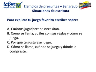 Para explicar tu juego favorito escribes sobre:
A. Cuántos jugadores se necesitan.
B. Cómo se llama, cuáles son sus reglas y cómo se
juega.
C. Por qué te gusta ese juego.
D. Cómo se llama, cuándo se juega y dónde lo
compraste.
Ejemplos de preguntas – 3er grado
Situaciones de escritura
 