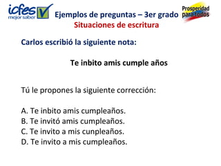 Carlos escribió la siguiente nota:
Te inbito amis cumple años
Tú le propones la siguiente corrección:
A. Te inbito amis cumpleaños.
B. Te invitó amis cumpleaños.
C. Te invito a mis cunpleaños.
D. Te invito a mis cumpleaños.
Ejemplos de preguntas – 3er grado
Situaciones de escritura
 