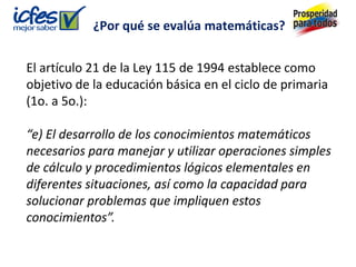 El artículo 21 de la Ley 115 de 1994 establece como
objetivo de la educación básica en el ciclo de primaria
(1o. a 5o.):
“e) El desarrollo de los conocimientos matemáticos
necesarios para manejar y utilizar operaciones simples
de cálculo y procedimientos lógicos elementales en
diferentes situaciones, así como la capacidad para
solucionar problemas que impliquen estos
conocimientos”.
¿Por qué se evalúa matemáticas?
 