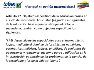 Artículo 22. Objetivos específicos de la educación básica en
el ciclo de secundaria. Los cuatro (4) grados subsiguientes
de la educación básica que constituyen el ciclo de
secundaria, tendrán como objetivos específicos los
siguientes:
“c) El desarrollo de las capacidades para el razonamiento
lógico, mediante el dominio de los sistemas numéricos,
geométricos, métricos, lógicos, analíticos, de conjuntos de
operaciones y relaciones, así como para su utilización en la
interpretación y solución de los problemas de la ciencia, de
la tecnología y los de la vida cotidiana”.
¿Por qué se evalúa matemáticas?
 