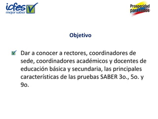 Objetivo
Dar a conocer a rectores, coordinadores de
sede, coordinadores académicos y docentes de
educación básica y secundaria, las principales
características de las pruebas SABER 3o., 5o. y
9o.
 