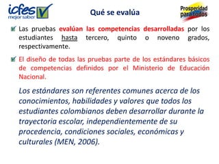 Las pruebas evalúan las competencias desarrolladas por los
estudiantes hasta tercero, quinto o noveno grados,
respectivamente.
El diseño de todas las pruebas parte de los estándares básicos
de competencias definidos por el Ministerio de Educación
Nacional.
Los estándares son referentes comunes acerca de los
conocimientos, habilidades y valores que todos los
estudiantes colombianos deben desarrollar durante la
trayectoria escolar, independientemente de su
procedencia, condiciones sociales, económicas y
culturales (MEN, 2006).
Qué se evalúa
 