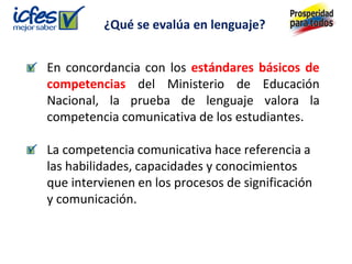 En concordancia con los estándares básicos de
competencias del Ministerio de Educación
Nacional, la prueba de lenguaje valora la
competencia comunicativa de los estudiantes.
La competencia comunicativa hace referencia a
las habilidades, capacidades y conocimientos
que intervienen en los procesos de significación
y comunicación.
¿Qué se evalúa en lenguaje?
 