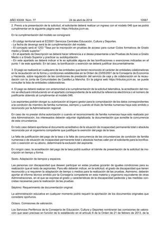 2. Previo a la presentación de la solicitud, el solicitante deberá realizar un ingreso con el modelo 046 que se podrá
cumplimentar en la siguiente página web: https://tributos.jccm.es.
En la cumplimentación del modelo se consignará:
- El código territorial será el EC0001 Servicios Centrales Educación, Cultura y Deportes.
- La fecha de devengo será la de cumplimentación del modelo.
- El concepto será el 1253 “Tasa por la inscripción en pruebas de acceso para cursar Ciclos formativos de Grado
medio y Grado superior.”
- En el apartado de Descripción se deberá hacer referencia a si desea presentarse a las Pruebas de Acceso a Grado
Medio o a Grado Superior y practicar su autoliquidación.
- En este apartado se deberá indicar si le es aplicable alguna de las bonificaciones o exenciones indicadas en el
punto 1 de este apartado. En tal caso, la bonificación o exención se deberá justificar documentalmente.
3. El pago se realizará en cualquiera de las entidades que tienen reconocido el carácter de entidades colaboradoras
en la recaudación en la forma y condiciones establecidas en la Orden de 23/05/2001 de la Consejería de Economía
y Hacienda, sobre regulación de las condiciones de prestación del servicio de caja y de colaboración en la recau-
dación con la Junta de Comunidades de Castilla-La Mancha. En la página web https://tributos.jccm.es. se puede
consultar la lista de entidades colaboradoras.
4. El pago se deberá realizar con anterioridad a la cumplimentación de la solicitud telemática, la acreditación del mis-
mo se efectuará introduciendo en el apartado correspondiente de la solicitud la referencia electrónica o el número de
justificante obtenido al cumplimentar el modelo 046.
Los aspirantes podrán otorgar su autorización al órgano gestor para la comprobación de los datos correspondientes
a la condición de miembro de familia numerosa, siempre y cuando el título de familia numerosa haya sido emitido o
reconocido por la Administración regional.
En caso de no prestar dicha autorización o cuando el reconocimiento de familia numerosa haya sido realizado por
otra Administración, los interesados deberán adjuntar digitalizada, la documentación que acredite la concurrencia
de esta circunstancia.
En todo caso deberá aportarse el documento acreditativo de la situación de incapacidad permanente total o absoluta
reconocida por el organismo competente que justifique la exención del pago de la tasa.
La falta de justificación del pago de la tasa o la falta de concurrencia de las circunstancias de condición de familia
numerosa o de situación de incapacidad permanente total o absoluta hechas valer por el solicitante para la bonifica-
ción o exención en su abono, determinará la exclusión del aspirante.
En ningún caso, la acreditación del pago de la tasa podrá sustituir el trámite de presentación de la solicitud de ins-
cripción en tiempo y forma.
Sexto. Adaptación de tiempos y espacios.
Las personas con discapacidad que deseen participar en estas pruebas gozarán de iguales condiciones para su
realización que el resto de aspirantes. Para ello deberán indicar, en la solicitud, el grado de discapacidad que tienen
reconocido y si requieren la adaptación de tiempo o medios para la realización de las pruebas. Asimismo, deberán
aportar el informe técnico emitido por la Consejería competente en esta materia y organismo equivalente de otras
Administraciones, en el que se exprese el grado y características de la discapacidad padecida y las medidas con-
cretas necesarias para la realización de las pruebas.
Séptimo: Requerimiento de documentación original.
La administración educativa en cualquier momento podrá requerir la aportación de los documentos originales que
considere oportunos.
Octavo. Comisiones de valoración.
Los Servicios Periféricos de la Consejería de Educación, Cultura y Deportes nombrarán las comisiones de valora-
ción que sean precisas en función de lo establecido en el artículo 8 de la Orden de 21 de febrero de 2013, de la
AÑO XXXIII Núm. 77 24 de abril de 2014 10567
 