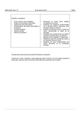 Filosofía y ciudadanía
- El ser humano como ciudadano
- Origen de la sociedad y del Estado
- Legitimación del poder político
- Características del estado democrático y
de derecho
- Ciudadanía global
- Utopías sociales
- Retos del ciudadano
- Reconocer lo social como realidad
inmediata de lo humano
- Identificar los problemas fundamentales
de la filosofía política: relaciones entre
sociedad, estado e individuo
- Analizar las diferentes fines y causas que
hacen comprensible el origen de la
sociedad
- Establecer las características que definen
el estado de democrático y de derecho
- Distinguir entre “legalidad” y “legitimidad”
- Reflexionar sobre el concepto de utopía y
su dimensión teórica y social
- Identificar los retos fundamentales que
deben afrontarse en la sociedades
actuales
Orientaciones sobre el tipo de prueba de Filosofía y Ciudadanía
A partir de un texto, contestar a varias preguntas sobre el mismo, así como alguna pregunta a
desarrollar y algunas otras más breves sobre diferentes contenidos de la materia.
AÑO XXXIII Núm. 77 24 de abril de 2014 10602
 