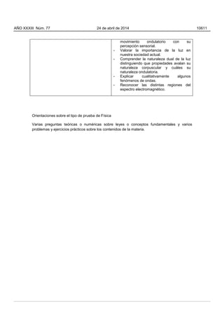 movimiento ondulatorio con su
percepción sensorial.
- Valorar la importancia de la luz en
nuestra sociedad actual.
- Comprender la naturaleza dual de la luz
distinguiendo que propiedades avalan su
naturaleza corpuscular y cuáles su
naturaleza ondulatoria.
- Explicar cualitativamente algunos
fenómenos de ondas.
- Reconocer las distintas regiones del
espectro electromagnético.
Orientaciones sobre el tipo de prueba de Física
Varias preguntas teóricas o numéricas sobre leyes o conceptos fundamentales y varios
problemas y ejercicios prácticos sobre los contenidos de la materia.
AÑO XXXIII Núm. 77 24 de abril de 2014 10611
 