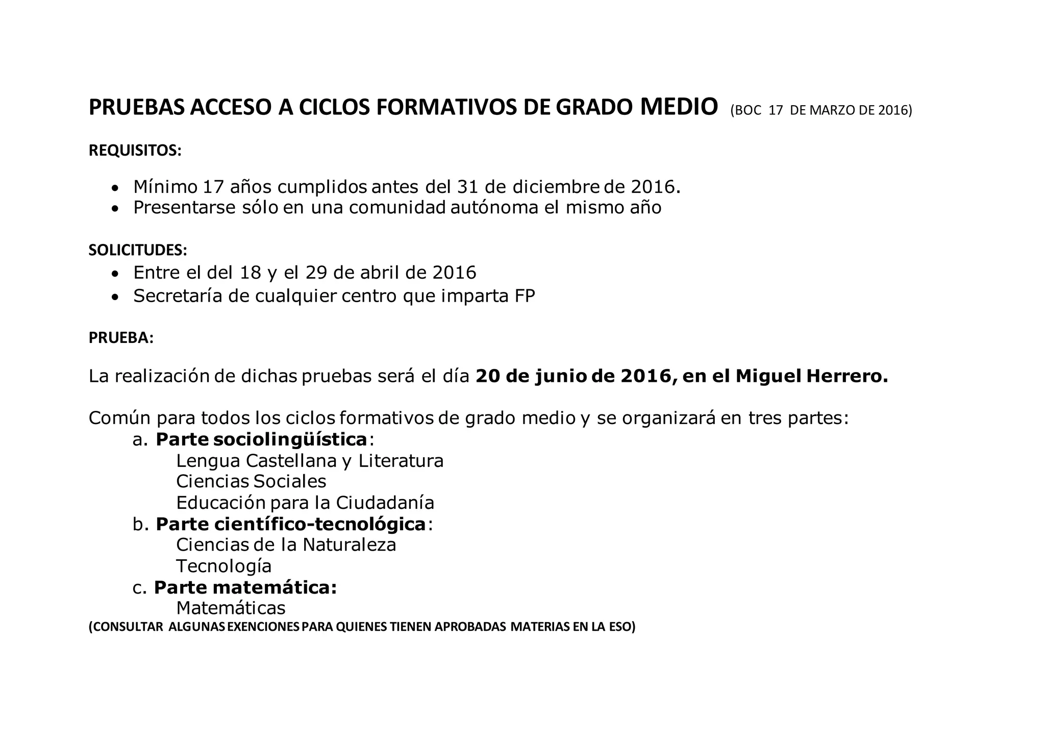 PRUEBAS ACCESO A CICLOS FORMATIVOS DE GRADO MEDIO (BOC 17 DE MARZO DE 2016)
REQUISITOS:
Mínimo 17 años cumplidos antes del 31 de diciembre de 2016.
Presentarse sólo en una comunidad autónoma el mismo año
SOLICITUDES:
Entre el del 18 y el 29 de abril de 2016
Secretaría de cualquier centro que imparta FP
PRUEBA:
La realización de dichas pruebas será el día 20 de junio de 2016, en el Miguel Herrero.
Común para todos los ciclos formativos de grado medio y se organizará en tres partes:
a. Parte sociolingüística:
Lengua Castellana y Literatura
Ciencias Sociales
Educación para la Ciudadanía
b. Parte científico-tecnológica:
Ciencias de la Naturaleza
Tecnología
c. Parte matemática:
Matemáticas
(CONSULTAR ALGUNASEXENCIONESPARA QUIENES TIENEN APROBADAS MATERIAS EN LA ESO)