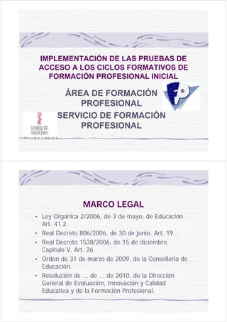 IMPLEMENTACIÓN DE LAS PRUEBAS DE
    ACCESO A LOS CICLOS FORMATIVOS DE
      FORMACIÓN PROFESIONAL INICIAL

          ÁREA DE FORMACIÓN
             PROFESIONAL
         SERVICIO DE FORMACIÓN
             PROFESIONAL




                  MARCO LEGAL
• Ley Orgánica 2/2006, de 3 de mayo, de Educación.
    Art. 41.2.
•   Real Decreto 806/2006, de 30 de junio. Art. 19.
•   Real Decreto 1538/2006, de 15 de diciembre.
    Capítulo V. Art. 26.
•   Orden de 31 de marzo de 2009, de la Conselleria de
    Educación.
•   Resolución de ... de ... de 2010, de la Dirección
    General de Evaluación, Innovación y Calidad
    Educativa y de la Formación Profesional.
 