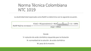 Norma Técnica Colombiana
NTC 1019
La alcalinidad total expresada como NaOH se determina con la siguiente ecuación.
Donde
V =solución de acido clorhídrico requerido para la titulación
N: normalidad de la solución de acido clorhídrico
W: peso de la muestra.
𝑁𝑎𝑂𝐻 % 𝑓𝑟𝑎𝑐 𝑒𝑛 𝑚𝑎𝑠𝑎 =
𝑉 𝑚𝑙 ∗ 𝑁 𝑒𝑞𝑢𝑖𝑣𝑎𝑙𝑒𝑛𝑡𝑒𝑠 ∗ 40,0
𝑞
𝑒𝑞𝑢𝑖𝑣𝑎𝑙𝑒𝑛𝑡𝑒𝑠
∗ 1𝐿 ∗ 100%
𝑤 𝑔 ∗ 100𝑚𝑙
 
