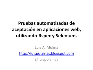 Pruebas automatizadas de
aceptación en aplicaciones web,
  utilizando Rspec y Selenium.

             Luis A. Molina
   http://luispolainas.blogspot.com
             @luispolainas
 