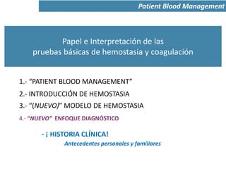 Papel e Interpretación de las
pruebas básicas de hemostasia y coagulación
1.- “PATIENT BLOOD MANAGEMENT”
Patient Blood Management
2.- INTRODUCCIÓN DE HEMOSTASIA
3.- “(NUEVO)” MODELO DE HEMOSTASIA
4.- “NUEVO” ENFOQUE DIAGNÓSTICO
- ¡ HISTORIA CLÍNICA!
Antecedentes personales y familiares
 
