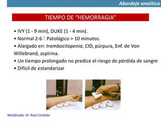 TIEMPO DE “HEMORRAGIA”
• IVY (1 - 9 min), DUKE (1 - 4 min).
• Normal 2-6 ‘. Patológico > 10 minutos.
• Alargado en: trombocitopenia, CID, púrpura, Enf. de Von
Willebrand, aspirina.
• Un tiempo prolongado no predice el riesgo de pérdida de sangre
• Difícil de estandarizar
Modificada: Dr. Raúl Córdoba
Abordaje analítico
 