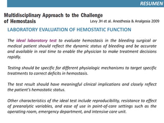 Levy JH et al. Anesthesia & Analgesia 2009
LABORATORY EVALUATION OF HEMOSTATIC FUNCTION
The ideal laboratory test to evaluate hemostasis in the bleeding surgical or
medical patient should reflect the dynamic status of bleeding and be accurate
and available in real time to enable the physician to make treatment decisions
rapidly.
Testing should be specific for different physiologic mechanisms to target specific
treatments to correct deficits in hemostasis.
The test result should have meaningful clinical implications and closely reflect
the patient’s hemostatic status.
Other characteristics of the ideal test include reproducibility, resistance to effect
of preanalytic variables, and ease of use in point-of-care settings such as the
operating room, emergency department, and intensive care unit.
RESUMEN
 